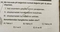 19. Bir hücrede pH değerinin normal değerin (pH: 6) altına
düşmesi,
1. bazı enzimlerin çalışma hızının yavaşlaması,
II. sitoplazmadaki homeostasinin bozulması,
III. sitoplazmadaki tuz miktarının artması
durumlarından hangilerine neden olur?
A) Yalnız I
B) Yalnız II
D) I ve II
E) II ve III
C) Yalnız III