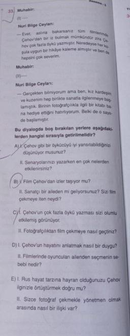 33 Muhabir:
Deneme-2
(1)-
Nuri Bilge Ceylan:
-Evet aslına bakarsanız tüm filmlerimde
Çehov'dan bir iz bulmak mümkündür zira Ce
hov çok fazla öykü yazmıştır. Neredeyse her ko
şula uygun bir hikâye kaleme almiştir ve ben de
hepsini çok severim.
Muhabir:
(1)
Nuri Bilge Ceylan:
- Gerçekten bilmiyorum ama ben, kız kardeşim
ve kuzenim hep birlikte sanatla ilgilenmeye baş
lamıştık. Birinin fotoğrafçılıkla ilgili bir kitabi ba
na hediye ettiğini hatırliyorum. Belki de o saye-
de başlamıştır.
Bu diyalogda boş bırakılan yerlere aşağıdaki.
lerden hangisi sırasıyla getirilmelidir?
AL Çehov gibi bir öykücüyü iyi yansıtabildiğinizi
düşünüyor musunuz?
II. Senaryolarınızı yazarken en çok nelerden
etkilenirsiniz?
B) Film Çehov'dan izler taşıyor mu?
II. Sanatçı bir aileden mi geliyorsunuz? Sizi film
çekmeye iten neydi?
Çehov'un çok fazla öykü yazması sizi olumlu
etkilemiş görünüyor.
II. Fotoğrafçılıktan film çekmeye nasıl geçtiniz?
D) I. Çehov'un hayatını anlatmak nasıl bir duygu?
II. Filmlerinde oyuncuları ailenden seçmenin se-
bebi nedir?
E) I. Rus hayat tarzına hayran olduğunuzu Çehov
ilginizle örtüştürmek doğru mu?
II. Sizce fotoğraf çekmekle yönetmen olmak
arasında nasıl bir ilişki var?
TO
3