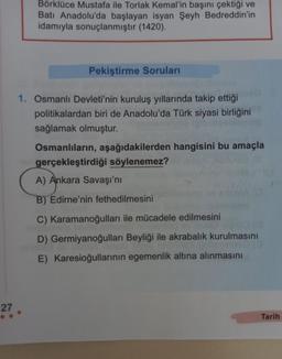 27
Börklüce Mustafa ile Torlak Kemal'in başını çektiği ve
Batı Anadolu'da başlayan isyan Şeyh Bedreddin'in
idamıyla sonuçlanmıştır (1420).
Pekiştirme Soruları
1. Osmanlı Devleti'nin kuruluş yıllarında takip ettiği
politikalardan biri de Anadolu'da Türk siyasi birliğini
sağlamak olmuştur.
Osmanlıların, aşağıdakilerden hangisini bu amaçla
gerçekleştirdiği söylenemez?
A) Ankara Savaşı'nı
B) Edirne'nin fethedilmesini
C) Karamanoğulları ile mücadele edilmesini
D) Germiyanoğulları Beyliği ile akrabalık kurulmasını
E) Karesioğullarının egemenlik altına alınmasını
Tarih