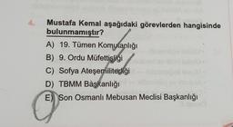 4.
Mustafa Kemal aşağıdaki görevlerden hangisinde
bulunmamıştır?
A) 19. Tümen Komutanlığı
B) 9. Ordu Müfettişliği
C) Sofya Ateşemiliterliği
D) TBMM Başkanlığı
E) Son Osmanlı Mebusan Meclisi Başkanlığı