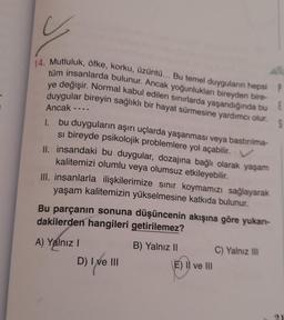 y
14. Mutluluk, öfke, korku, üzüntü... Bu temel duyguların hepsi P
tüm insanlarda bulunur. Ancak yoğunlukları bireyden bire-
ye değişir. Normal kabul edilen sınırlarda yaşandığında bu
duygular bireyin sağlıklı bir hayat sürmesine yardımcı olur.
E
S
Ancak
1. bu duyguların aşırı uçlarda yaşanması veya bastırılma-
si bireyde psikolojik problemlere yol açabilir. V
II. insandaki bu duygular, dozajına bağlı olarak yaşam
kalitemizi olumlu veya olumsuz etkileyebilir.
III. insanlarla ilişkilerimize sınır koymamızı sağlayarak
yaşam kalitemizin yükselmesine katkıda bulunur.
Bu parçanın sonuna düşüncenin akışına göre yukarı-
dakilerden hangileri getirilemez?
A) Yalnız I
D) I ve III
B) Yalnız II
(E) Il ve Ill
C) Yalnız III