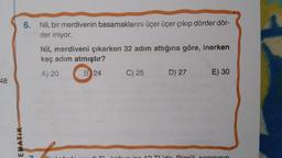 48
EMATIK
6. Nil, bir merdivenin basamaklarını üçer üçer çıkıp dörder dör-
der iniyor.
M
Nil, merdiveni çıkarken 32 adım attığına göre, inerken
kaç adım atmıştır?
A) 20
B 24
C) 25
D) 27
E) 30
10 TL'dir Dirail norasının