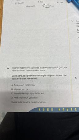 2.
A) Hüseyin
D) Rümeysa
B) Eda
EXFurkan
C) Emir
İnsanın doğal çevre üzerinde etkisi olduğu gibi doğal çev-
renin de insan üzerinde etkisi vardır.
Buna göre, aşağıdakilerden hangisi doğanın insana olan
etkisine örnek verilebilir?
A) Erozyonun hızlanması
B) Küresel ısınma
C) Nehirlerde ulaşım yapılabilmesi
D) Anız örtüsünün yakılması
E) Akarsular üzerine baraj kurulması
4.
insa
dör
giy
Bu
la
5.
KONU KAVRA
A