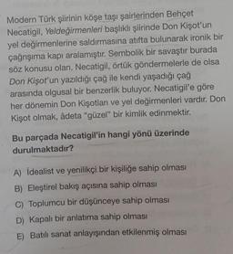 Modern Türk şiirinin köşe taşı şairlerinden Behçet
Necatigil, Yeldeğirmenleri başlıklı şiirinde Don Kişot'un
yel değirmenlerine saldırmasına atıfta bulunarak ironik bir
çağrışıma kapı aralamıştır. Sembolik bir savaştır burada
söz konusu olan. Necatigil, örtük göndermelerle de olsa
Don Kişot'un yazıldığı çağ ile kendi yaşadığı çağ
arasında olgusal bir benzerlik buluyor. Necatigil'e göre
her dönemin Don Kişotları ve yel değirmenleri vardır. Don
Kişot olmak, âdeta "güzel" bir kimlik edinmektir.
Bu parçada Necatigil'in hangi yönü üzerinde
durulmaktadır?
A) İdealist ve yenilikçi bir kişiliğe sahip olması
B) Eleştirel bakış açısına sahip olması
C) Toplumcu bir düşünceye sahip olması
D) Kapalı bir anlatıma sahip olması
E) Batılı sanat anlayışından etkilenmiş olması