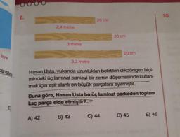 litre
karıştın
8.
2,4 metre
3 metre
A) 42
3,2 metre
20 cm
B) 43
Hasan Usta, yukarıda uzunlukları belirtilen dikdörtgen biçi-
mindeki üç laminat parkeyi bir zemin döşemesinde kullan-
mak için eşit alanlı en büyük parçalara ayırmıştır.
20 cm
Buna göre, Hasan Usta bu üç laminat parkeden toplam
kaç parça elde etmiştir?
20 cm
C) 44
D) 45
E) 46
10.