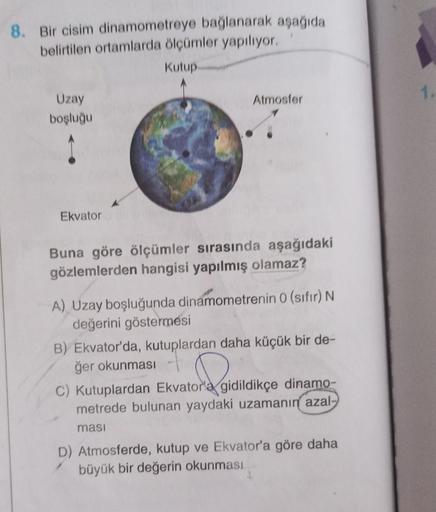 8. Bir cisim dinamometreye bağlanarak aşağıda
belirtilen ortamlarda ölçümler yapılıyor.
Kutup
Uzay
boşluğu
Ekvator
Atmosfer
Buna göre ölçümler sırasında aşağıdaki
gözlemlerden hangisi yapılmış olamaz?
A) Uzay boşluğunda dinamometrenin 0 (sıfır) N
değerini