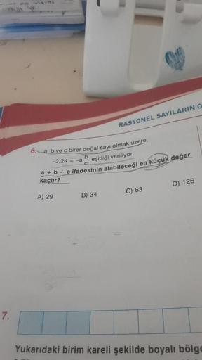 7.
6. a, b ve c birer doğal sayı olmak üzere,
b
-3,24 = -a
eşitliği veriliyor.
a + b + c ifadesinin alabileceği en küçük değer
kaçtır?
A) 29
RASYONEL SAYILARIN O
B) 34
C) 63
D) 126
Yukarıdaki birim kareli şekilde boyalı bölge