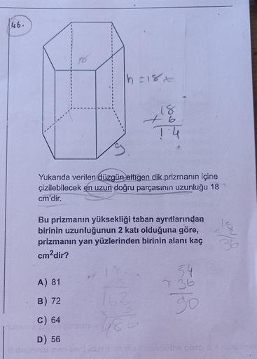 46.
D
|h=18x
A) 81
B) 72
C) 64
ukai elnen carbimi
D) 56
18
+6
Yukarıda verilen düzgün altıgen dik prizmanın içine
çizilebilecek en uzun doğru parçasının uzunluğu 18
cm'dir.
T4
Bu prizmanın yüksekliği taban ayrıtlarından
birinin uzunluğunun 2 katı olduğuna
