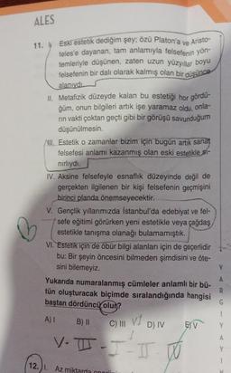 ALES
ve
Aristo-
11. Eski estetik dediğim şey; özü Platon'a
teles'e dayanan, tam anlamıyla felsefenin yön-
temleriyle düşünen, zaten uzun yüzyıllar boyu
felsefenin bir dalı olarak kalmış olan bir düşünce
alanıydı
II. Metafizik düzeyde kalan bu estetiği hor gördü-
ğüm, onun bilgileri artık işe yaramaz oldu,
onla-
rın vakti çoktan geçti gibi bir görüşü savunduğum
düşünülmesin.
III. Estetik o zamanlar bizim için bugün artık sanat
felsefesi anlamı kazanmış olan eski estetikle si-
nırlıydı.
IV. Aksine felsefeyle esnaflık düzeyinde değil de
gerçekten ilgilenen bir kişi felsefenin geçmişini
birinci planda önemseyecektir.
V. Gençlik yıllarımızda İstanbul'da edebiyat ve fel-
sefe eğitimi görürken yeni estetikle veya çağdaş
estetikle tanışma olanağı bulamamıştık.
VI. Estetik için de öbür bilgi alanları için de geçerlidir
bu: Bir şeyin öncesini bilmeden şimdisini ve öte-
sini bilemeyiz.
Yukarıda numaralanmış cümleler anlamlı bir bü-
tün oluşturacak biçimde sıralandığında hangisi
baştan dördüncü olur?
A) I
B) II
C) III v1
V-T-I-I-
12.1. Az mil
D) IV
E) V
Y
A
R
G
1
Y
A
Y
1