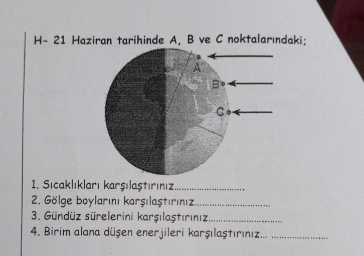 H- 21 Haziran tarihinde A, B ve C noktalarındaki;
1. Sıcaklıkları karşılaştırınız........
2. Gölge boylarını karşılaştırınız...
3. Gündüz sürelerini karşılaştırınız...
4. Birim alana düşen enerjileri karşılaştırınız...