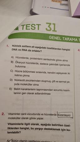 1.
Eğrelti Otu
TEST 31
Çiçeksiz
GENEL TARAMA T
Nükleik asitlere ait aşağıdaki özelliklerden hangisi
DNA ve RNA da ortaktır?
A) Hücrelerde, proteinlerin sentezinde görev alma
B) Ökaryot hücrelerde, sadece çekirdek içerisinde
bulunma
C) Hücre bölünmesi sırasında, kendini eşleyerek iki
katına çıkma
D) Nükleotit zincirlerinden oluşmuş, çift ve sarmal ya-
pida moleküller olma
E) Belirli karakterlerin taşınmasından sorumlu kısım-
larının gen olarak adlandırılması
2. Vitaminler canlı vücudunda ve hücrelerde düzenleyici
moleküller olarak görev yapar.
Vitaminlerle ilgili olarak, aşağıda belirtilen özel-
liklerden hangisi, bu yargıyı desteklemek için ku-
lanılabilir?
A Bütün vitamin cesitlerinin sindirimi
4.