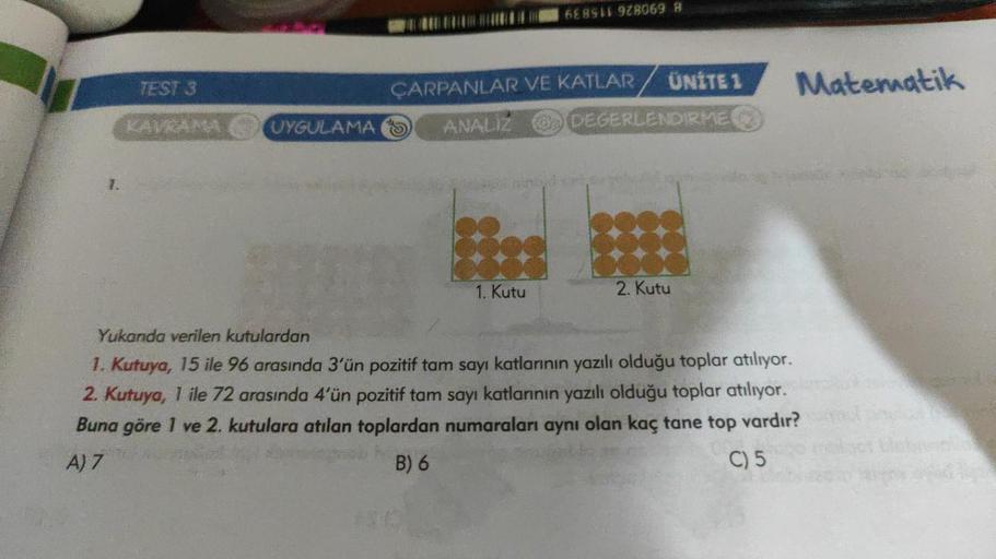 TEST 3
KAVRAMA
UYGULAMA
688911 928069 8
ÇARPANLAR VE KATLAR
ANALIZ
1. Kutu
ÜNİTE 1
DEGERLENDIRME
2. Kutu
Matematik
Yukarıda verilen kutulardan
1. Kutuya, 15 ile 96 arasında 3'ün pozitif tam sayı katlarının yazılı olduğu toplar atılıyor.
2. Kutuya, 1 ile 72