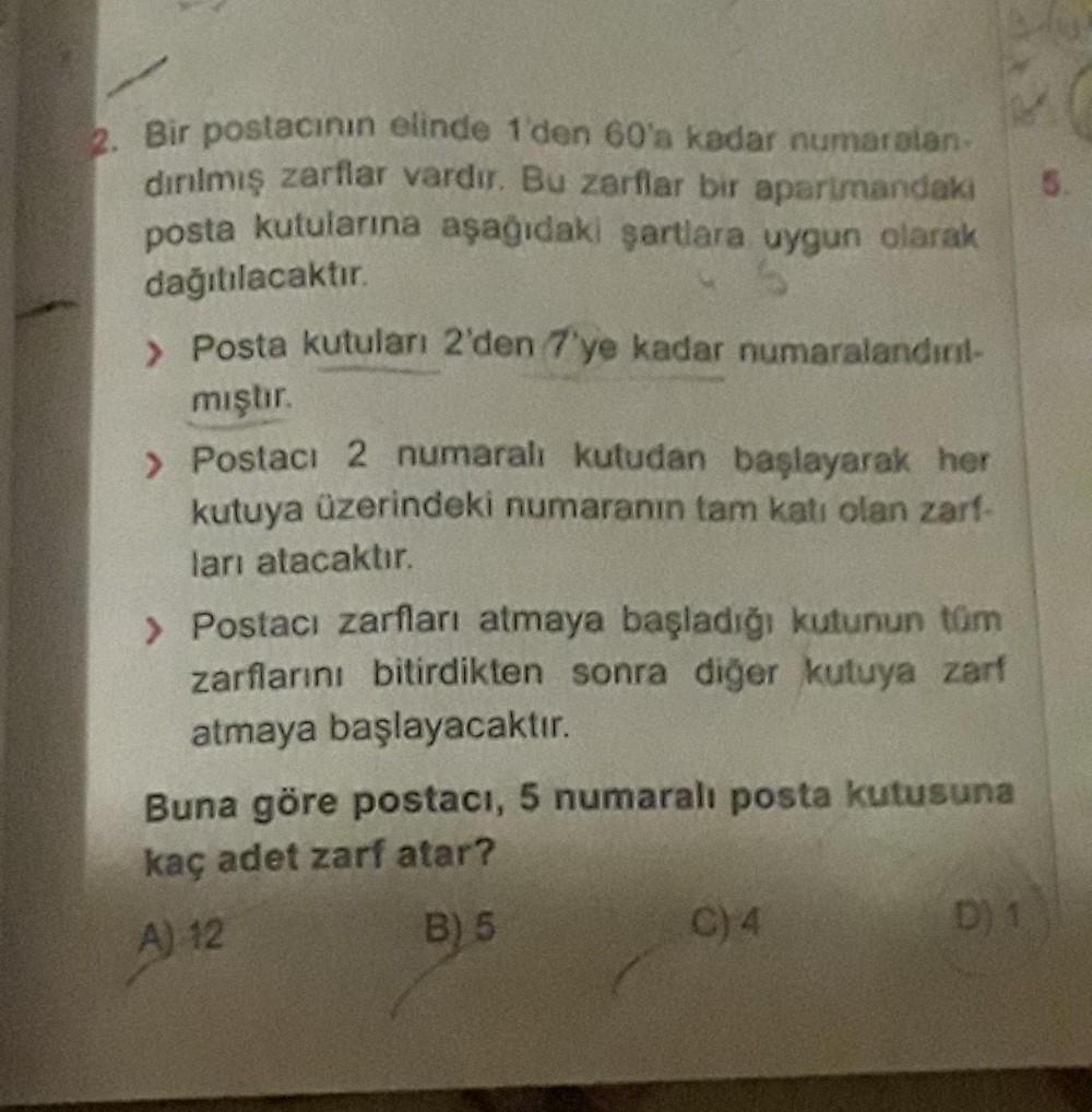 2. Bir postacının elinde 1'den 60'a kadar numaralan-
dırılmış zarflar vardır. Bu zarflar bir apartmandaki
posta kutularına aşağıdaki şartlara uygun olarak
dağıtılacaktır.
> Posta kutuları 2'den 7'ye kadar numaralandırıl-
mıştır.
> Postacı 2 numaralı kutuda