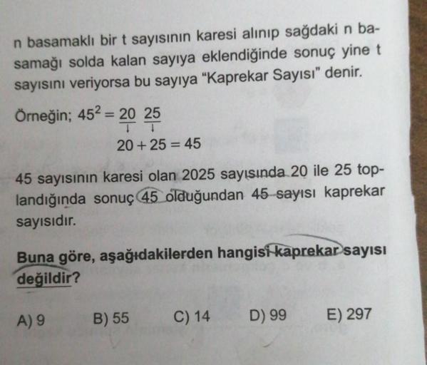 n basamaklı bir t sayısının karesi alınıp sağdaki n ba-
samağı solda kalan sayıya eklendiğinde sonuç yine t
sayısını veriyorsa bu sayıya "Kaprekar Sayısı" denir.
Örneğin; 45² = 20 25
20+ 25 = 45
45 sayısının karesi olan 2025 sayısında 20 ile 25 top-
landığ