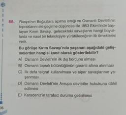 $
S
R
M
B
L
16
56.
Rusya'nın Boğazlara açılma isteği ve Osmanlı Devleti'nin
topraklarını ele geçirme düşüncesi ile 1853 Ekim'inde baş-
layan Kırım Savaşı, gelecekteki savaşların hangi boyut-
larda ve nasıl bir teknolojiyle yürütüleceğinin ilk örneklerini
verir.
Bu görüşe Kırım Savaşı'nda yaşanan aşağıdaki geliş-
melerden hangisi kanıt olarak gösterilebilir?
A) Osmanlı Devleti'nin ilk dış borcunu alması
B) Osmanlı toprak bütünlüğünün garanti altına alınması
C) İlk defa telgraf kullanılması ve siper savaşlarının ya-
şanması
D) Osmanlı Devleti'nin Avrupa devletler hukukuna dâhil
edilmesi
E) Karadeniz'in tarafsız duruma getirilmesi