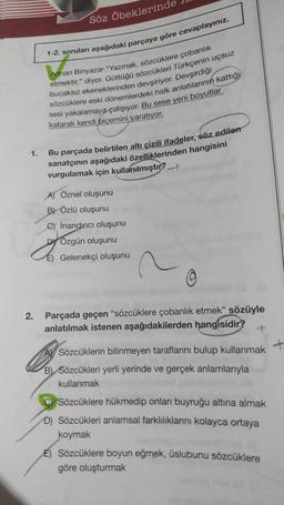 1.
2.
Söz Öbeklerinde
1-2. soruları aşağıdaki parçaya göre cevaplayınız.
Adnan Binyazar "Yazmak, sözcüklere çobanlık
etmektir." diyor. Güttüğü sözcükleri Türkçenin uçsuz
bucaksız ekeneklerinden devşiriyor. Devşirdiği
sözcüklere eski dönemlerdeki halk anlatılarının kattığı
sesi yakalamaya çalışıyor. Bu sese yeni boyutlar
katarak kendi biçemini yaratıyor.
Bu parçada belirtilen altı çizili ifadeler, söz edilen
sanatçının aşağıdaki özelliklerinden hangisini
vurgulamak için kullanılmıştır?
A) Öznel oluşunu
B) Özlü oluşunu
C) inandırıcı oluşunu
DÖzgün oluşunu
E) Gelenekçi oluşunu
0
Parçada geçen "sözcüklere çobanlık etmek" sözüyle
anlatılmak istenen aşağıdakilerden hangisidir?
Sözcüklerin bilinmeyen taraflarını bulup kullanmak
B) Sözcükleri yerli yerinde ve gerçek anlamlarıyla
kullanmak
CSözcüklere hükmedip onları buyruğu altına almak
D) Sözcükleri anlamsal farklılıklarını kolayca ortaya
koymak
E) Sözcüklere boyun eğmek, üslubunu sözcüklere
göre oluşturmak