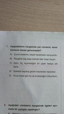 7. Aşağıdakilerin hangisinde yan cümlecik, temel
cümlenin öznesi görevindedir?
A) Çocuk seslerine, köpek havlamaları karışıyordu.
B) Rüzgârla baş başa kalmak ister insan bazen.
C) Adını hiç duymadığım bir çiçek hediye etti
bana.
D) Sokakta başıboş gezen hayvanları topladılar.
E) Onun ertesi gün bu işi bırakacağını biliyordum.
8. Aşağıdaki cümlelerin hangisinde ögeleri ayır-
mada bir yanlışlık yapılmıştır?
A) Mimarlar (yalnız
bilgileriy