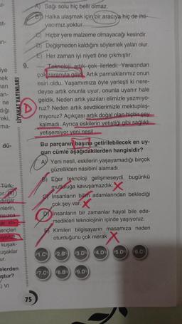 at-
in-
iye
nek
man
an-
ne
diği
eki,
ma-
dü-
Türk-
Eir
LİYAKAT YAYINLARI
dirgar
-nlerin,
nsizca
ar im-
ençleri
iyorlar
kuşak-
Luşaklar
ur.
elerden
ştur?
E) VI
A) Sağı solu hiç belli olmaz.
B Halka ulaşmak için bir aracıya hiç de ihti-
yacımız yoktur.
e) Hiçbir yere malzeme olmayacağı kesindir.
D) Değişmeden kaldığını söylemek yalan olur.
E) Her zaman iyi niyeti öne çıkmıştır.
9. ---- Teknoloji artık çok ilerledi. Yararından
çok zararıyla geldi. Artık parmaklarımız onun
esiri oldu. Yaşamımıza öyle yerleşti ki nere-
deyse artık onunla uyur, onunla uyanır hale
geldik. Neden artık yazıları elimizle yazmıyo-
ruz? Neden artık sevdiklerimizle mektuplaş-
mıyoruz? Açıkçası artık doğal olan hiçbir şey
kalmadı. Ayrıca eskilerin yetiştiği gibi sağlıklı
yetişemiyor yeni nesil
75
Bu parçanın başına getirilebilecek en uy-
gun cümle aşağıdakilerden hangisidir?
A Yeni nesil, eskilerin yaşayamadığı birçok
güzellikten nasibini alamadı.
B) Eğer teknoloji gelişmeseydi, bugünkü
mutluluğa kavuşamazdık.X
insanların bilim adamlarından beklediği
çok şey var. X
Dinsanların bir zamanlar hayal bile ede-
medikleri teknolojinin içinde yaşıyoruz.
1.C
Kimileri bilgisayarın masamıza neden
oturduğunu çok merak
2.B 3.D 4.D
7.C 8.B 9.D
5.D 6.C