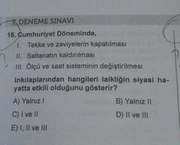 7 DENEME SINAVI
15. Cumhuriyet Döneminde,
1. Tekke ve zaviyelerin kapatılması
II. Saltanatın kaldırılması
III. Ölçü ve saat sisteminin değiştirilmesi
inkılaplarından hangileri laikliğin siyasi ha-
yatta etkili olduğunu gösterir?
A) Yalnız I
C) I ve II
E) I, II ve III
B) Yalnız II
D) II ve III
