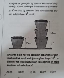 C
Aşağıda bir çiçekçinin eş saksılar kullanarak oluş-
turduğu kuleler verilmiştir. Saksıların her birinin bo-
32
yu cm olup üç saksı üst üste konulduğunda olu-
şan kulenin boyu 4² cm dir.
32 cm
A) 24
42 cm
Art arda olan her iki saksının tabanları arasın-
daki uzaklık sabit olduğuna göre, boyu 10² cm
olan bir raf için oluşturulan kule içinde en fazla
kaç tane saksı bulunur?
B) 25 C) 26
D) 27
3²
E) 28