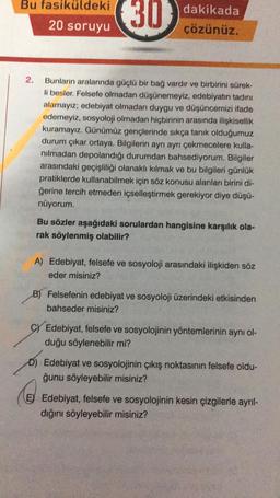 Bu fasiküldeki
20 soruyu
2.
(30)
dakikada
çözünüz.
Bunların aralarında güçlü bir bağ vardır ve birbirini sürek-
li besler. Felsefe olmadan düşünemeyiz, edebiyatın tadını
alamayız; edebiyat olmadan duygu ve düşüncemizi ifade
edemeyiz, sosyoloji olmadan hiçbirinin arasında ilişkisellik
kuramayız. Günümüz gençlerinde sıkça tanık olduğumuz
durum çıkar ortaya. Bilgilerin ayrı ayrı çekmecelere kulla-
nılmadan depolandığı durumdan bahsediyorum. Bilgiler
arasındaki geçişliliği olanaklı kılmak ve bu bilgileri günlük
pratiklerde kullanabilmek için söz konusu alanları birini di-
ğerine tercih etmeden içselleştirmek gerekiyor diye düşü-
nüyorum.
Bu sözler aşağıdaki sorulardan hangisine karşılık ola
rak söylenmiş olabilir?
A) Edebiyat, felsefe ve sosyoloji arasındaki ilişkiden söz
eder misiniz?
B) Felsefenin edebiyat ve sosyoloji üzerindeki etkisinden
bahseder misiniz?
C) Edebiyat, felsefe ve sosyolojinin yöntemlerinin aynı ol-
duğu söylenebilir mi?
D) Edebiyat ve sosyolojinin çıkış noktasının felsefe oldu-
ğunu söyleyebilir misiniz?
E) Edebiyat, felsefe ve sosyolojinin kesin çizgilerle ayrıl-
dığını söyleyebilir misiniz?