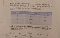 7
6. Aşağıdaki tabloda bir mağazada satılan üç ürünün alış ve
satış fiyatları verilmiştir. I. ürün 3.c TL kârla, 11. ürün 3.c TL
zararla, III. ürün 9.c TL kârla satılmaktadır.
(3²5+3)
Ürün
54
1
11
|||
Alış fiyatı (TL)
3a-b
B) 72
a-b
39-6
18-30
3a+b
a, b ve c birer pozitif tam sayı olduğuna göre, III, nün
satış fiyatı kaç TL'dir?
3
90
3a
C) 96
Satış fiyatı (TL)
18
3c
72
D) 108
E) 112