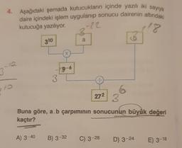 4.
3-12
10
13
Aşağıdaki şemada kutucukların içinde yazılı iki sayıya
daire içindeki işlem uygulanıp sonucu dairenin altındaki
-22
18
kutucuğa yazılıyor.
310
A) 3-40
3
X
9-6
CO
a
27²
IS
Buna göre, a.b çarpımının sonucunun büyük değeri
kaçtır?
B) 3-32 C) 3-28 D) 3-24
E) 3-18