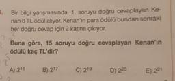 3.
2
25
Bir bilgi
yarışmasında, 1. soruyu doğru cevaplayan Ke-
nan 8 TL ödül alıyor. Kenan'ın para ödülü bundan sonraki
her doğru cevap için 2 katına çıkıyor.
Buna göre, 15 soruyu doğru cevaplayan Kenan'ın
ödülü kaç TL'dir?
A) 216
B) 217
C) 219
D) 220
E) 221