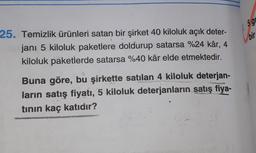 25. Temizlik ürünleri satan bir şirket 40 kiloluk açık deter-
janı 5 kiloluk paketlere doldurup satarsa %24 kâr, 4
kiloluk paketlerde satarsa %40 kâr elde etmektedir.
Buna göre, bu şirkette satılan 4 kiloluk deterjan-
ların satış fiyatı, 5 kiloluk deterjanların satış fiya-
tının kaç katıdır?
5 g
bir