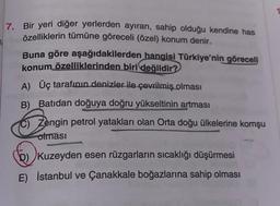 7. Bir yeri diğer yerlerden ayıran, sahip olduğu kendine has
özelliklerin tümüne göreceli (özel) konum denir.
Buna göre aşağıdakilerden hangisi Türkiye'nin göreceli
konum özelliklerinden biri değildir?
A) Üç tarafının denizler ile çevrilmiş olması
B) Batıdan doğuya doğru yükseltinin artması
C) Zengin petrol yatakları olan Orta doğu ülkelerine komşu
olması
D) Kuzeyden esen rüzgarların sıcaklığı düşürmesi
E) İstanbul ve Çanakkale boğazlarına sahip olması