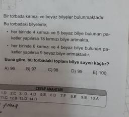 Bir torbada kırmızı ve beyaz bilyeler bulunmaktadır.
Bu torbadaki bilyelerle;
●
her birinde 4 kırmızı ve 5 beyaz bilye bulunan pa-
ketler yapılırsa 18 kırmızı bilye artmakta,
her birinde 6 kırmızı ve 4 beyaz bilye bulunan pa-
ketler yapılırsa 9 beyaz bilye artmaktadır.
Buna göre, bu torbadaki toplam bilye sayısı kaçtır?
A) 96
B) 97
C) 98
D) 99 E) 100
CEVAP ANAHTARI
1.D 2.C 3. D 4.D 5.E 6.D 7.E
11.C 12.B 13.D 14.D
· firma
8.E
8.E 9.E 10.A