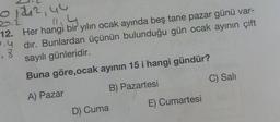 01242, 44
11.4
12. Her hangi bir yılın ocak ayında beş tane pazar günü var-
Pydır. Bunlardan üçünün bulunduğu gün ocak ayının çift
18
sayılı günleridir.
Buna göre,ocak ayının 15 i hangi gündür?
A) Pazar
B) Pazartesi
D) Cuma
E) Cumartesi
C) Sali