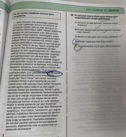 D
7
35.-36. soruları aşağıdaki parçaya göre
cevaplayınız.
Şarkı dünyaca ünlü arkeologlar tarafından
uzun süren çalışmalar sonucu yorumlandı ve
tabletlerde notaları olan bu eser dünyanın en
eski şarkısı olarak kabul edildi. Yapılan araştırma,
dünyanın en eski şarkısının 3 bin 400 yıl önce
yapıldığını ortaya koyuyor. Arkeologların yoğun
araştırma ve titiz çalışmalarına göre şarkı Ugarit
kraliçesi Nikkal için bestelenmiş. Nikkal, Ugarit
inancına göre Meyve Tanrıçası ve aynı zamanda
Ay Tanrısı Yarikh'in de eşi. Ugarit uygarlığı MÖ
Suriye'nin Ras Shamra bölgesinde yer alan
dünyanın en eski uygarlıklarından biri. Depremle
yerle bir olmuş olabileceği düşünülen uygarlığın
tarih sahnesindeki rolü oldukça fazla. Ugarit
Harabeleri'nde ortaya çıkan kil tabletler uygarlık
tarihi açısından büyük bir öneme sahip. California
Üniversitesi profesörü ve Berkeley Antropoloji
Müzesinin kollayıcısı Anne Draffkorn Kilmer, MÖ
14. yüzyıla dayanan tabletleri 15 yıl boyunca
çözmeye çalıştı. Çivi yazısıyla yazılaş 36 tablet
gün ışığına çıkarıldıktan sonra arkeologlar
tarafından "Hurri İlahisi" adı verildi. Asuroloji
profesörü Kilmer'a göre tabletlerde yer alan
melodi 3 bin 400 yaşında."Hurri İlahisi" dünyanın
en eski şarkısı kabul ediliyor ve ilahi Ugarit
tanrıçası Nikkal için bestelenmiş. Kilmer'a göre;
tapınakta keşfedilen tabletlerde ilahilerin bugünkü
arp ya da lir olduğu düşünülen 9 telli sammum
ile nasıl çalınacağına dair bilgiler de yer alıyor.
Dünyada eşi benzeri olmayan bu nota tabletleri
bugün iç savaş içerisinde yer alan Suriye'de,
zarar görme riski altındaki Ulusal Şam Müzesinde
sergileniyor. Hurri İlahisi Tabletlerinin gün ışığına
çıkması, müzikoloji dünyasını sarsan bir devrimi
yarattı ve müziğin orijini tartışmalarında ekseni
Orta Doğu'ya kaydırdı. Tapınakta keşfedilen
36 müzikal yazıttan yalnızca biri çalınabilecek
durumda, diğerlerinde nota ve açıklamalar iyi
derecede okunamıyor
----
Paragrafın Şifresi - TÜRKÇE DENEMELERİ
TYT TÜRKÇE 13. DENEME
36. Bu parçanın başına düşüncenin akışına göre
aşağıdakilerden hangisi getirilemez?
A) Dünyanın en eski şarkısının hikâyesini biliyor
musunuz?
B) En eski şarkıyla ilgili söyleyeceklerimi duymaya
hazır mısınız?
C) Bilinen en eski şarkı nasıl ortaya çıkarılmış?
D) Müziğin başlangıcı Orta Doğu mudur?
E) Hiç düşündünüz mü ilk şarkı nasıl bulunmuş?