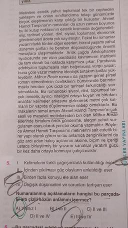 yınız.
6
Metinlere estetik yahut toplumsal tek bir cepheden
yaklaşım ve onları sınıflandırma telaşı günümüzde
birçok eleştirmenin karşı çıktığı bir husustur. Ahmet
Hamdi Tanpınar'ın romanları da uzun zaman boyunca
bu iki kutup noktasının estetik kısmında değerlendiril-
miş; tarihsel yönleri, dinî, siyasi, toplumsal, ekonomik
göndermeleri âdeta yok sayılmıştır. Fakat bu romanlar
yazarın farklı türden diğer eserleri, bizzat yaşamı yahut
dönemin şartları ile beraber düşünüldüğünde önemli
mesajlara ulaşılmaktadır. Antik çağda Aristophanes
tiyatrosunda yer alan parabasis kavramının mahiyeti
de tam olarak bu noktada karşımıza çıkar. Parabasis
edebiyatın toplumsalla olan bağıntısına vurgu yapar;
buna göre yazar metnine ideolojik birtakım kodlar yük-
leyebilir. Mâhur Beste romanı da yazarın genel şiirsel
roman atmosferinin özelliklerini bünyesinde barındır-
makla beraber çok ciddi bir tarihsel farkındalığı yan-
sıtmaktadır. Bu romandaki siyasi, dinî, toplumsal bir-
çok mesele; ayırıcı niteliğini ortaya koyan ve birtakım
anahtar kelimeler arkasına gizlenerek metni çok kat-
manlı bir yapıda düşünmemize sebep olmaktadır. Bu
makalenin temel amacı Ahmet Hamdi Tanpınar'ın çok
sesli ve meseleli metinlerinden biri olan Mâhur Beste
eserinde birtakım örtük gönderme, alegori yahut vur-
gulanan esas alarak yeni bir okuma yapmaktır. Böyle-
ce Ahmet Hamdi Tanpınar'ın metinlerini salt estetik bi-
rer yapı olarak gören ve bu anlamda zenginliklerini de
göz ardı eden bakış açılarının aksine, biçim ve içeriği
ustaca birleştirmiş bir yazarın sanatsal yaratım gücü
bir kez daha ortaya konmaya çalışılacaktır.
5. I. Kelimelerin farklı çağrışımlarla kullanıldığı eser
içinden çıkılması güç olayların anlatıldığı eser
III. Birden fazla konuyu ele alan eser
IV. Değişik düşünceleri ve sorunları tartışan eser
Numaralanmış açıklamaların hangisi bu parçada-
kraltı çizili sözün anlamını içermez?
B) ve II
A) Yalnız I
D) II ve IV
C) II ve III
E) II e IV
Bu parcadaki edebiyat arantirm
LER YAYINLARI