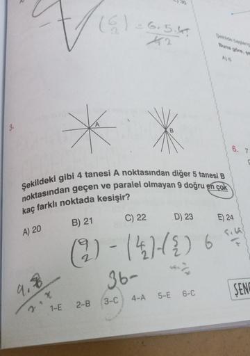V₁
A) 20
9.8
Şekildeki gibi 4 tanesi A noktasından diğer 5 tanesi B
noktasından geçen ve paralel olmayan 9 doğru en çok
kaç farklı noktada kesişir?
1-E
(6) = 6.5.4
12
B) 21
A
C) 22
D) 23
(2)-(4)-(2) 6
2-B
36-
3-C
4-A
Sekilde başlang
Buna göre, ge
A) 6
5-E