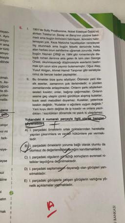 zisyen-
z. Aynı
ünüyo-
n ama
er türlü
amıyo-
tkisiyle
mâlinde
olmalı.
m. As-
üğünü
ta dö-
yolları
nellik-
ların
geti
Catışır
nir mi
fark-
siye-
leyse
uz
B
âline L
G
ni
matin S
A
A
mak
M
6. 1.
1901'de Sully Prodhomme, Nobel Edebiyat Ödülü'nü
alırken Tolstoy'un Savaş ve Barış'inın yüzüne bakıl-
madı ama bugün birincisini hatırlayan, ikincisini hatır-
lamayan yok. Keza Nietzche hayattayken neredeyse
hiç okunmadı ama bugün felsefe denizinde kulaç
atan herkes onun sahillerine uğramak zorunda. Hatta
bugün Hayvan Çiftliği ve 1984 gibi romanlarıyla dis-
topik roman denince akla gelen ilk isim olan George
Orwel, okunmayacağı düşüncesiyle eserlerini bastır-
mak için uzun süre yayıncı bulamamıştır; Oğuz Atay,
Yusuf Atılgan, Ahmet Hamdi Tanpınar gibi sanatçıla-
rımız da benzer kaderi paylaştılar.
II. Bu örnekler bize şunu söylüyor: Ölümsüz yani kla-
sik eserler, zamanının çok ilerisindedir; o yüzden
zamanlarında anlaşılmazlar. Onların şarkı söylerken
sesleri kısıktır; onlar, bağırıp çağırmazlar. Onların
sesine geç ulaşılır çünkü gürültüye alışmış kulaklar,
kısık sesli melodileri duyamaz. Kulaklar, yeterince
keskin değildir. "Kulaklar o ağızlara uygun değildir."
Yani kuyu derin değilse de ip kısadır ve onlara yazıl-
dıkları / kazıldıkları dönemde ne yazık ki ulaşılamaz.
Yukarıdaki II numaralı parçayla ilgili olarak hangisi
söylenebilir? +
A) I. parçadaki örneklerin ortak noktalarından hareketle
yapılan çıkarımlara ve varılan hükümlere yer vermek-
tedir.
Q!
B) I. parçadaki örneklerin yoruma bağlı olarak olumlu da
olumsuz da değerlendirilebileceğini kanıtlamaktadır.
C) I. parçadaki olguların yol açtığı sonuçların evrensel ni-
telikler taşıdığına değinilmektedir.
D) I. parçadaki saptamalarm dayanağı olan görüşleri yan-
sıtmaktadır.
E) I. parçadaki görüşlerle çelişen görüşlerin varlığına yö-
nelik açıklamalar yapmaktadır.
sl
J BANKASI