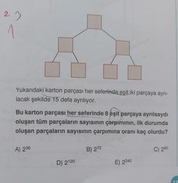 2.3
1
Yukarıdaki karton parçası her seferinde eşit iki parçaya ayrı-
lacak şekilde 15 defa ayrılıyor.
Bu karton parçası her seferinde 8 eşit parçaya ayrılsaydı
oluşan tüm parçaların sayısının çarpımının, ilk durumda
oluşan parçaların sayısının çarpımına oranı kaç olurdu?
A) 236
D) 2120
B) 272
E) 2240
C) 290