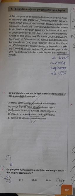 1.
2.
1.-2. soruları aşağıdaki parçaya göre cevaplayınız.
(1) Bor dünyanın en stratejik madenlerinden biridir ve nükle-
er sanayiden uzay araçlarına, gübre sanayisinden ilaç sana-
yisine, kimya sanayisinden otomobil sanayisine kadar sayı-
sız alanda kullanılır. (II) Türkiye dünyadaki bütün bor rezerv-
lerinin % 65'ine sahipken dünya üreritiminin ancak % 32'si-
ni gerçekleştirebiliyor. (III) Ülkemiz dışında bor madeni bu-
lunan belli başlı ülkeler ise ABD, Rusya, Çin, Şili, Bolivya, Pe-
ru, Arjantin ve Sırbistan'dır. (IV) Türkiye dışındaki ülkelerde
bor rezervlerinin ömrü elli yıl kadarken ülkemiz tüm dünya-
nin 400-500 yıllık bor ihtiyacını karşılayabilecek durumdadır.
(V) Türkiye'de, ülkenin değişik bölgelerindeki toplam 1 mit
yon 700 bin hektarlık bir bor madeni rezerv alanı kamulaştı-
rılmıştır.
bir önceki
Bu parçada bor madeni ile ilgili olarak aşağıdakilerden
hangisine değinilmemiştir?
A) Hangi sektörlerde yaygın olarak kullanıldığına
B) Türkiye dışında hangi ülkelerde bulunduğuna
C) Uretimde ülkemizin dünyada kaçıncı olduğuna
D) Ülkemizde ne kadar alanın kamulaştırıldığına
E) Türkiye'de yer alan rezervin oranına
cümlenin
beplantısı
yok gibi
D
Bu parçada numaralanmış cümlelerden hangisi anlatı-
mın akışını bozmaktadır?
(A) I
B) II
C) III
D) IV
E)
117
d