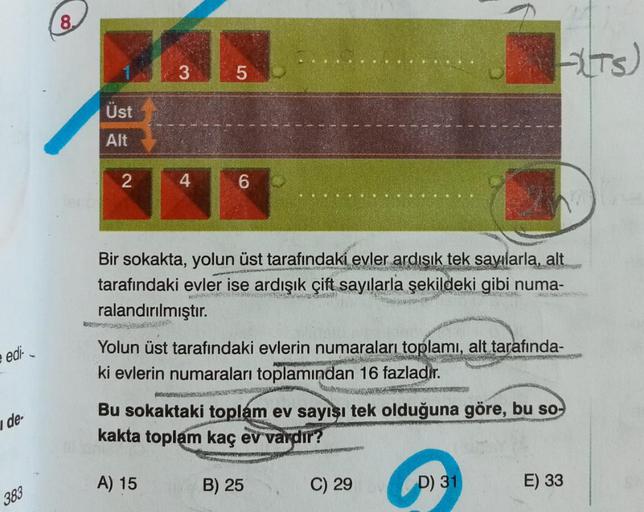 edi-
i de-
383
8.
Üst
Alt
2
3
4
5
6
Bir sokakta, yolun üst tarafındaki evler ardışık tek sayılarla, alt
WO
tarafındaki evler ise ardışık çift sayılarla şekildeki gibi numa-
New
ralandırılmıştır.
Yolun üst tarafındaki evlerin numaraları toplamı, alt tarafın