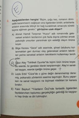 in
e
9-
e
2. Aşağıdakilerden hangisi "Biçim, çoğu kez, romanın dirim-
sellik kazanmasını sağlayan ana ögelerden biridir; anlatılanla
anlatım arasında bilinçli bir bağ kurabilmek amacıyla sürekli
biçime eğilmek gerekir." görüşüne uzak düşer?
A) Ahmet Hamdi Tanpınar "Huzur" adlı romanında gele-
neksel anlatım tarzlarının çok fazla dışına çıkmaz ancak
psikolojik unsurları yansıtmak için estetiği olayın önüne
koyar.
B) Bilge Karasu "Gece" adlı eserinde, şiirsel üslubunu kul-
lanmaktan geri durmaz olay geleneksel anlatım teknik-
leri yerine sanatsal anlatım tekniklerini kullanmayı tercih
eder.
MHOCAM TAKTİKLERLE PARAGRAF BENİM HOCAM TAKTİKLERLE
Oğuz Atay "Tehlikeli Oyunlar'da biçimi özün önüne koyar.
Bu eserde, öz gereksiz olarak karşılanmıştır. Atay'ın sanat-
sal kaygısı, eserde içeriğin önüne geçer. +
D) Leyla Erbil "Cüce"de o güne değin denenmemişi dene-
miş, psikanaliz yöntemini eserine taşımıştır. Bunu yapar-
ken ne sanat kaygısını ne biçimsel nitelikleri bir kenara
bırakır.
E) Fakir Baykurt "Yılanların Öcü"nde fantastik ögelerden
faydalanırken toplumcu gerçekçiliğin getirdiği öz kaygısı-
ni hep önde ve diri tutmuştur.