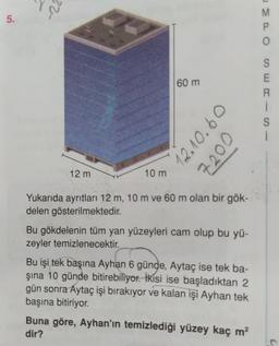 5.
-22
12 m
10 m
60 m
12.10.60
7200
Yukarıda ayrıtları 12 m, 10 m ve 60 m olan bir gök-
delen gösterilmektedir.
Bu gökdelenin tüm yan yüzeyleri cam olup bu yü-
zeyler temizlenecektir.
Bu işi tek başına Ayhan 6 günde, Aytaç ise tek ba-
şına 10 günde bitirebiliyor. İkisi ise başladıktan 2
gün sonra Aytaç işi bırakıyor ve kalan işi Ayhan tek
başına bitiriyor.
Buna göre, Ayhan'ın temizlediği yüzey kaç m²
dir?
MPO
SERISI