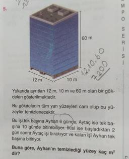 5.
-22
12 m
10 m
60 m
12.10.60
7200
Yukarıda ayrıtları 12 m, 10 m ve 60 m olan bir gök-
delen gösterilmektedir.
Bu gökdelenin tüm yan yüzeyleri cam olup bu yü-
zeyler temizlenecektir.
Bu işi tek başına Ayhan 6 günde, Aytaç ise tek ba-
şına 10 günde bitirebiliyor. İkisi ise başladıktan 2
gün sonra Aytaç işi bırakıyor ve kalan işi Ayhan tek
başına bitiriyor.
Buna göre, Ayhan'ın temizlediği yüzey kaç m²
dir?
MPO
SERISI