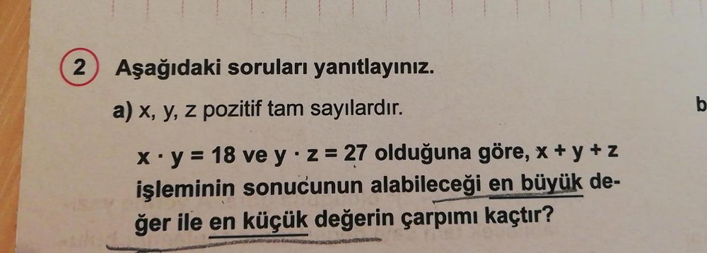 2) Aşağıdaki soruları yanıtlayınız.
a) x, y, z pozitif tam sayılardır.
x.y = 18 ve yz = 27 olduğuna göre, x + y + z
işleminin sonucunun alabileceği en büyük de-
ğer ile en küçük değerin çarpımı kaçtır?
b