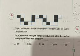 3.
Siyah ve beyaz kareler kullanılarak şekildeki gibi bir süsle-
me yapılmıştır.
Bu süslemede 38 siyah kare bulunduğuna göre, beyaz ka-
re sayısı en fazla kaç olabilir?
A) 37
B) 38
C) 39
D) 40
E) 41
2.r
222
2₁
18
2=
5
5.