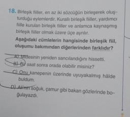 18. Birleşik fiiller, en az iki sözcüğün birleşerek oluş-
turduğu eylemlerdir. Kurallı birleşik fiiller, yardımcı
fiille kurulan birleşik fiiller ve anlamca kaynaşmış
birleşik fiiller olmak üzere üçe ayrılır.
Aşağıdaki cümlelerin hangisinde birleşik fiil,
