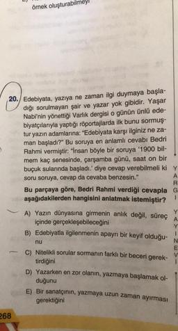 O
20./ Edebiyata, yazıya ne zaman ilgi duymaya başla-
dığı sorulmayan şair ve yazar yok gibidir. Yaşar
Nabi'nin yönettiği Varlık dergisi o günün ünlü ede-
biyatçılarıyla yaptığı röportajlarda ilk bunu sormuş-
tur yazın adamlarına: "Edebiyata karşı ilginiz ne za-
man başladı?" Bu soruya en anlamlı cevabı Bedri
Rahmi vermiştir: "İnsan böyle bir soruya '1900 bil-
mem kaç senesinde, çarşamba günü, saat on bir
buçuk sularında başladı.' diye cevap verebilmeli ki
soru soruya, cevap da cevaba benzesin."
-
örnek oluşturabilmey
268
R
Bu parçaya göre, Bedri Rahmi verdiği cevapla G
aşağıdakilerden hangisini anlatmak istemiştir?
1
A) Yazın dünyasına girmenin anlık değil, süreç
din içinde gerçekleşebileceğini
B) Edebiyatla ilgilenmenin apayrı bir keyif olduğu-
nu
C) Nitelikli sorular sormanın farklı bir beceri gerek-
tirdiğini
y
A
D) Yazarken en zor olanın, yazmaya başlamak ol-
duğunu
E) Bir sanatçının, yazmaya uzun zaman ayırması
gerektiğini
Y
A
Y
1
N
E
V
i