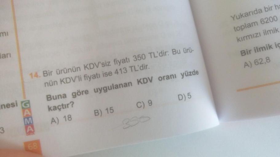 mi
ları
nesi
3
14. Bir ürünün KDV'siz fiyatı 350 TL'dir: Bu ürü-
nün KDV'li fiyatı ise 413 TL'dir.
68
Buna göre uygulanan KDV oranı yüzde
kaçtır?
A) 18
B) 15
D) 5
C) 9
Yukarıda bir ha
toplam 6200
kırmızı ilmik
Bir ilmik ic
A) 62,8
