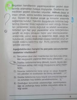 2
23. Birçokları kendilerinin yapamayacakları şeyleri dost-
larında aramaktan hataya düşüyorlar. Dostlarına ver-
medikleri şeyleri onlardan istiyorlar. Hâlbuki önce iyi
insan olmak, sonra kendine benzeyeni aramak doğru
olur. Sürekli bir dostluk ancak şu kimseler arasında
sağlamca kurulur: Yakınlık duygularıyla birbirine bağ-
lanmış insanlar önce başkalarının esiri olduğu ihtiras-
ları yenecekler, sonra doğruluk ve adaleti sevecekler,
birbirleri için her şeyi yapacaklar ama birbirlerinden
şerefli ve doğru olmayan hiçbir şeyi istemeyecekler,
aralarında yalnız sevgi ve beğenme değil, saygı da
bulunacak. Çünkü dostluktan saygıyı kaldıran onun en
büyük süsünü kaldırmış olur. Bunu sananlar, tehlikeli
şekilde yanılırlar.
Aşağıdakilerden hangisi bu parçada savunulanları
destekler niteliktedir?
A) Gerçekten dost olan insanlardan biri farkında olma-
dan saygısızlık yaparsa öteki bunu affedebilir.
B) Dostlar; birbirlerine karşı dikkatli, özenli, ölçülü dav-
ranmaya sebep olan saygı duygusuna sahip insan-
lardır.
C) İnsanlar birbirlerine karşı sevgi ve saygı duygula-
rını yitirdiler mi dostlukları da bitmiş demektir.
D) Dostlar birbirlerine karşı büyük sorumluluk taşımalı
ve zorlukları hep birlikte yenebilmelidirler.
E) Dostluğun temelinde adaletsizliğe, samimiyetsiz-
liğe ve zorbalığa karşı birlikte mücadele etme is-
teği vardır.
9