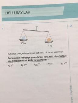 1.
ÜSLÜ SAYILAR
85 kg
48 kg
Yukarıda dengede olmayan eşit kollu bir terazi verilmiştir.
Bu terazinin dengeye gelebilmesi için hafif olan kefeye
kaç kilogramlık bir kütle bırakılmalıdır?
A) 415
B) 215
C) 2¹4,
D) 2¹2
E) 412
3.
obiyen Yayınları