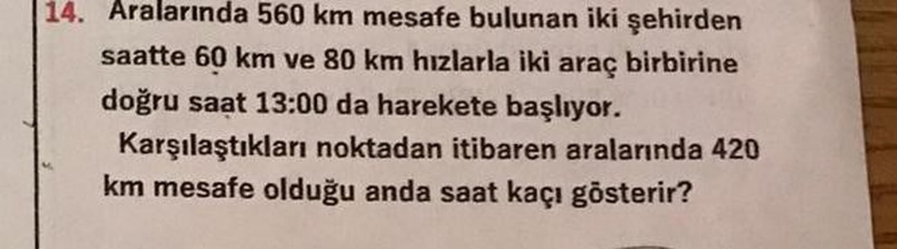 14. Aralarında 560 km mesafe bulunan iki şehirden
saatte 60 km ve 80 km hızlarla iki araç birbirine
doğru saat 13:00 da harekete başlıyor.
Karşılaştıkları noktadan itibaren aralarında 420
km mesafe olduğu anda saat kaçı gösterir?